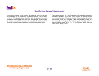 MTT M540000/R3.41 17AUG01
MTT M540000/R3.41 17AUG01
For Training Purposes Only
For Training Purposes Only ATA 21
ATA 21
A300/A310
A300/A310
21-
21-28
28
Ram/Turbine Bypass Valve Actuator
A ram/turbine bypass valve actuator is located at each ram air exit
enclosed within the air conditioning bay external fairings. The actuator is
a 115 V AC operated linear actuator, with longitudinal movement
achieved by a multi-stage worm gear. The ram air outlet flap is actuated
by a lever connected to a push rod assembly. A teleflex cable is
connected between the lever assembly and the turbine bypass valve.
The actuator operates on a receiving signal from the pack temperature
controller or the PACK MODE SEL switch when in the manual position.
Limit switches located in the switch housing of the actuator transmit the
end positions to the pack controller. These switches are actuated by a
cam mounted on the gear. The actuator stops operating when an
overheat switch opens 347°F (175°C) but operates again when the
switch closes 266°F (130°C).
 