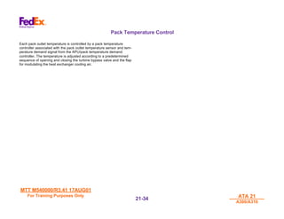 MTT M540000/R3.41 17AUG01
MTT M540000/R3.41 17AUG01
For Training Purposes Only
For Training Purposes Only ATA 21
ATA 21
A300/A310
A300/A310
21-
21-34
34
Pack Temperature Control
Each pack outlet temperature is controlled by a pack temperature
controller associated with the pack outlet temperature sensor and tem-
perature demand signal from the APU/pack temperature demand
controller. The temperature is adjusted according to a predetermined
sequence of opening and closing the turbine bypass valve and the flap
for modulating the heat exchanger cooling air.
 