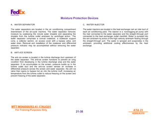 MTT M540000/R3.41 17AUG01
MTT M540000/R3.41 17AUG01
For Training Purposes Only
For Training Purposes Only ATA 21
ATA 21
A300/A310
A300/A310
21-
21-38
38
Moisture Protection Devices
A. WATER SEPARATOR
The water separators are located in the air conditioning compartment
downstream of the air-cycle machine. The water separator removes
moisture by coalescing the minute water droplets and separating the
droplets from the turbine outlet airstream by centrifugal action., The
water separator comprises a conical coalescer, a coalescer support
cone, a collector section, an access cover with a bypass valve, and
water drain. Removal and installation of the coalescer and differential
pressure indicator may be accomplished without removing the water
separator.
B. ANTI-ICE SCREEN
The anti-ice screen is located in the turbine discharge duct upstream of
the water separator. The anti-ice screen functions to prevent an icing
condition from developing in the turbine discharge area and the water
separator. If ice accumulates on the screen, pressure builds up in the
turbine outlet duct and the anti-ice screen senses an increase in
differential pressure across the screen and water separator, the anti ice
valve then opens to bypass hot air into the turbine muff, increasing air
temperature from the turbine outlet to reduce freezing on the screen and
prevent freezing of the water separator.
C. WATER INJECTOR
The water injectors are located in the heat exchanger ram air inlet duct of
each air conditioning pack. The injector is a nonclogging jet pump with
the riser connected to the water separator and the straight-through port
connected to the heat exchanger outlet manifold. Water is pumped into
the ram airstream by action of the high-velocity airstream flowing through
the straight-through port. The water is sprayed and evaporates in the
airstream, providing additional cooling effectiveness by the heat
exchange.
 