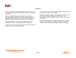 MTT M540000/R3.41 17AUG01
MTT M540000/R3.41 17AUG01
For Training Purposes Only
For Training Purposes Only ATA 21
ATA 21
A300/A310
A300/A310
21-
21-4
4
General
The air conditioning and pressurization systems maintain the air in the
pressurized compartments at the desired level of pressure, temperature
and freshness.
Bleed air is cooled, conditioned and distributed to the individual
compartments (flight compartment and cargo compartments) and then
discharged overboard through outflow valves (pressure regulating
valves) and fixed vent holes. A part of the cabin air is recirculated.
The required bleed air for the system is supplied either by engine
compressors or APU or a high pressure ground air supply unit.
Conditioned air can also be supplied directly to the cabin air/distribution
system by a low pressure ground connection.
A ram air inlet is also provided for fresh air ventilation, in flight when the
air conditioning systems are not operating.
Pressure and pressure variations in the pressurized compartments are
controlled automatically by adjusting the outflow valves. Two
pneumatically operated safety valves are also provided in the pressure
control system.
The underfloor air is used for ventilation of the electronics racks, in the
cargo compartment heating and ventilation systems, and for general
ventilation of other underfloor areas inside the pressurized fuselage.
 