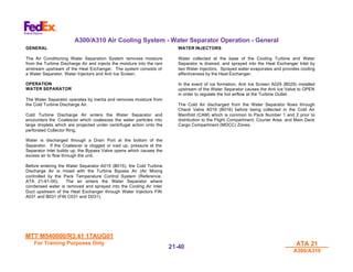 MTT M540000/R3.41 17AUG01
MTT M540000/R3.41 17AUG01
For Training Purposes Only
For Training Purposes Only ATA 21
ATA 21
A300/A310
A300/A310
21-
21-40
40
A300/A310 Air Cooling System - Water Separator Operation - General
GENERAL
The Air Conditioning Water Separation System removes moisture
from the Turbine Discharge Air and injects the moisture into the ram
airstream upstream of the Heat Exchanger. The system consists of
a Water Separator, Water Injectors and Anti Ice Screen.
OPERATION
WATER SEPARATOR
The Water Separator operates by inertia and removes moisture from
the Cold Turbine Discharge Air.
Cold Turbine Discharge Air enters the Water Separator and
encounters the Coalescer which coalesces the water particles into
large droplets which are projected under centrifugal action onto the
perforated Collector Ring.
Water is discharged through a Drain Port at the bottom of the
Separator. If the Coalescer is clogged or iced up, pressure at the
Separator Inlet builds up, the Bypass Valve opens which causes the
excess air to flow through the unit.
Before entering the Water Separator A015 (B015), the Cold Turbine
Discharge Air is mixed with the Turbine Bypass Air (Air Mixing
controlled by the Pack Temperature Control System (Reference:
ATA 21-61-00). The air enters the Water Separator where
condensed water is removed and sprayed into the Cooling Air Inlet
Duct upstream of the Heat Exchanger through Water Injectors FIN
A031 and B031 (FIN C031 and D031).
WATER INJECTORS
Water collected at the base of the Cooling Turbine and Water
Separator is drained, and sprayed into the Heat Exchanger Inlet by
two Water Injectors. Sprayed water evaporates and provides cooling
effectiveness by the Heat Exchanger.
In the event of ice formation, Anti Ice Screen A029 (B029) installed
upstream of the Water Separator causes the Anti Ice Valve to OPEN
in order to regulate the hot airflow at the Turbine Outlet.
The Cold Air discharged from the Water Separator flows through
Check Valve A016 (B016) before being collected in the Cold Air
Manifold (CAM) which is common to Pack Number 1 and 2 prior to
distribution to the Flight Compartment, Courier Area, and Main Deck
Cargo Compartment (MDCC) Zones.
 