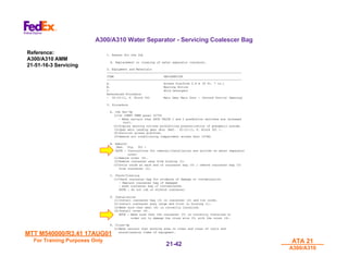 MTT M540000/R3.41 17AUG01
MTT M540000/R3.41 17AUG01
For Training Purposes Only
For Training Purposes Only ATA 21
ATA 21
A300/A310
A300/A310
21-
21-42
42
A300/A310 Water Separator - Servicing Coalescer Bag
1. Reason for the Job
A. Replacement or cleaning of water separator coalescer.
2. Equipment and Materials
-------------------------------------------------------------------------------
ITEM DESIGNATION
-------------------------------------------------------------------------------
A. Access Platform 2.6 m (8 ft. 7 in.)
B. Warning Notice
C. Mild Detergent
Referenced Procedure
- 32-12-11, P. Block 301 Main Gear Main Door - (Ground Door(s) Opening)
3. Procedure
A. Job Set-Up
(1)On COMPT TEMP panel 437VU
- Make certain that PACK VALVE 1 and 2 pushbutton switches are released
(out).
(2)Display warning notices prohibiting pressurization of pneumatic system.
(3)Open main landing gear door (Ref. 32-12-11, P. Block 301 ).
(4)Position access platform.
(5)Remove air conditioning compartment access door 147BZ.
B. Removal
(Ref. Fig. 301 )
NOTE : Instructions for removal/installation are written on water separator
cover.
(1)Remove cover (4).
(2)Remove coalescer assy from housing (1).
(3)Untie cords at each end of coalescer bag (3) ; remove coalescer bag (3)
from coalescer (2).
C. Check/Cleaning
(1)Check coalescer bag for evidence of damage or contamination.
- Replace coalescer bag if damaged
- wash coalescer bag if contaminated.
NOTE : Do not rub or stretch coalescer.
D. Installation
(1)Install coalescer bag (3) on coalescer (2) and tie cords.
(2)Install coalescer assy large end first in housing (1).
(3)Make sure that seal (6) is correctly installed.
(4)Install cover (4).
NOTE : Make sure that the coalescer (2) is correctly installed in
order not to damage the cross wire (5) with the cover (4).
E. Close-Up
(1)Make certain that working area is clean and clear of tools and
miscellaneous items of equipment.
Reference:
A300/A310 AMM
21-51-16-3 Servicing
 