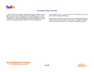 MTT M540000/R3.41 17AUG01
MTT M540000/R3.41 17AUG01
For Training Purposes Only
For Training Purposes Only ATA 21
ATA 21
A300/A310
A300/A310
21-
21-46
46
Emergency Ram Air Inlet
In case of failure of both packs, pressurized fuselage ventilation may be
assured by a dynamic airflow provided by the emergency ram air inlet.
This auxiliary air inlet is operated by an electric screwjack, which is
controlled by the RAM AIR pushbutton switch located under a safety
cover on the Overhead COMPT TEMP Panel, 437VU (A300/A310).
The emergency ram air inlet is located on the forward part of the
left-hand heat exchanger inlet blister.
Ducting from the auxiliary air inlet joins the air conditioning distribution
circuit at the cold air manifold. A check valve is installed to prevent
reverse air flow when the ram air is not used for emergency purposes.
 