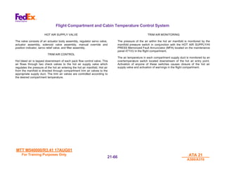 MTT M540000/R3.41 17AUG01
MTT M540000/R3.41 17AUG01
For Training Purposes Only
For Training Purposes Only ATA 21
ATA 21
A300/A310
A300/A310
21-
21-66
66
Flight Compartment and Cabin Temperature Control System
HOT AIR SUPPLY VALVE
The valve consists of an actuator body assembly, regulator servo valve,
actuator assembly, solenoid valve assembly, manual override and
position indicator, servo relief valve, and filter assembly.
TRIM AIR CONTROL
Hot bleed air is tapped downstream of each pack flow control valve. This
air flows through two check valves to the hot air supply valve which
regulates the pressure of the hot air entering the hot air manifold. Hot air
from the manifold is directed through compartment trim air valves to the
appropriate supply duct. The trim air valves are controlled according to
the desired compartment temperature.
TRIM AIR MONITORING
The pressure of the air within the hot air manifold is monitored by the
manifold pressure switch in conjunction with the HOT AIR SUPPLY/HI
PRESS Memorized Fault Annunciator (MFA) located on the maintenance
panel 471VU in the flight compartment.
The air temperature in each compartment supply duct is monitored by an
overtemperature switch located downstream of the hot air entry point.
Activation of anyone of these switches causes closure of the hot air
supply valve and activation of warnings in the flight compartment.
 