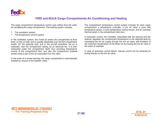 MTT M540000/R3.41 17AUG01
MTT M540000/R3.41 17AUG01
For Training Purposes Only
For Training Purposes Only ATA 21
ATA 21
A300/A310
A300/A310
21-
21-88
88
FWD and BULK Cargo Compartments Air Conditioning and Heating
The cargo compartment temperature control uses airflow from the cabin
for ventilating the cargo compartment. The heating system includes:
• The ventilation system.
• The temperature control system.
In the ventilation system, the mixed air enters the compartment at floor
level, on the LH side, and is equally distributed over the full compartment
length. On the opposite side, and in the aircraft centerline, the air is
extracted, near the compartment ceiling, by an electrical fan. It is then
exhausted under the compartment itself, thus providing temperature
control of the compartment floor and also the compartment sidewall
panels using a part of the air evacuated from the cabin.
In the event of a smoke warning, the cargo compartment is automatically
isolated by closure of the isolation valve.
The compartment temperature control system includes for each cargo
compartment, a temperature controller, a trim air valve, a zone inlet
temperature sensor, a zone temperature control sensor, and an overheat
thermal switch in the compartment inlet duct.
In automatic control, the controller, associated with the sensors and the
selector regulates the compartment temperature to the selected level by
modulating the hot air supply through the trim air valve, with limitation of
the maximum temperature of the blown air by closing the hot air valve in
the event of overheat.
In case of automatic control failure, manual control can be achieved by
acting directly on the trim air valve.
 