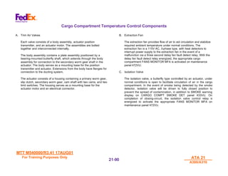MTT M540000/R3.41 17AUG01
MTT M540000/R3.41 17AUG01
For Training Purposes Only
For Training Purposes Only ATA 21
ATA 21
A300/A310
A300/A310
21-
21-90
90
Cargo Compartment Temperature Control Components
A. Trim Air Valves
Each valve consists of a body assembly, actuator position
transmitter, and an actuator motor. The assemblies are bolted
together and interconnected internally.
The body assembly contains a plate assembly positioned by a
bearing-mounted butterfly shaft, which extends through the body
assembly for connection to the secondary worm gear shaft in the
actuator. The body serves as a mounting base for the position
transmitter and actuator. Extensions from the body have flanges for
connection to the ducting system.
The actuator consists of a housing containing a primary worm gear,
slip clutch, secondary worm gear, cam shaft with two cams, and two
limit switches. The housing serves as a mounting base for the
actuator motor and an electrical connector.
B. Extraction Fan
The extraction fan provides flow of air to aid circulation and stabilize
required ambient temperature under normal conditions. The
extraction fan is a 115V AC, 3-phase type, with heat detectors to
interrupt power supply to the extraction fan in the event of a
malfunction via a three second delay fan fault detect relay. With the
delay fan fault detect relay energized, the appropriate cargo
compartment FANS MONITOR MFA is activated on maintenance
panel 472VU.
C. Isolation Valve
The isolation valve, a butterfly type controlled by an actuator, under
normal conditions is open to facilitate circulation of air in the cargo
compartment. In the event of smoke being detected by the smoke
detector, isolation valve will be driven to fully closed position to
prevent the spread of contamination, in addition to SMOKE warning
display on CARGO COMPT SMOKE DET panel 433VU. On
completion of closing-circuit, the isolation valve control relay is
energized to activate the appropriate FANS MONITOR MFA on
maintenance panel 472VU.
 