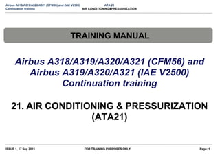 Airbus A318/A319/A320/A321 (CFM56) and (IAE V2500) ATA 21
Continuation training AIR CONDITIONING&PRESSURIZATION
TRAINING MANUAL
Airbus A318/A319/A320/A321 (CFM56) and
Airbus A319/A320/A321 (IAE V2500)
Continuation training
21. AIR CONDITIONING & PRESSURIZATION
(ATA21)
ISSUE 1, 17 Sep 2015 FOR TRAINING PURPOSES ONLY Page: 1
 