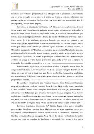 Agrupamento de Escolas Aurélia de Sousa
Ano letivo 2015-16
2
lecionação dos conteúdos programáticos e da interação com os estudantes. Acrescentaram
que se notou evolução no que respeita à análise do texto; no entanto, salientaram um
pormenor referente à construção do PowerPoint, que se prendeu com o tamanho da letra de
um diapositivo, pois era muito pequeno. ---------------------------------------------------------------
Por último, a Orientadora Cooperante, Dr.ª Blandina Lopes, referiu que, de uma
forma geral, a aula correu bem mas existiram alguns aspetos que devem ser salientados: a
estagiária Maria Pontes deveria ter explicitado melhor a pertinência das conclusões que
foram ditadas; na correção dos trabalhos de casa deveria ter sido feita uma articulação com o
texto, apesar de o ter analisado; centrou-se bastante nos alunos que estavam a ser
interpelados, criando a possibilidade de uma eventual distração, por parte do resto do grupo-
turma; por último, ainda referiu que faltaram alguns momentos de síntese. Todavia, a
Orientadora Cooperante, Dr.ª Blandina Lopes, referiu que a estagiária Maria Pontes tem uma
presença agradável e, sobretudo, segura, revelando uma preocupação no que respeita ao rigor
terminológico e concetual. Em termos de preparação, salientou ainda que a fundamentação
científica da estagiária Maria Pontes estava bem conseguida, aspeto que se refletiu na
transmissão dos conteúdos programáticos a lecionar. ------------------------------------------------
Posteriormente, seguiram-se os comentários relativos à regência número treze da
estagiária Joana Ribeiro. A mesma começou por fazer a sua autoavaliação, dizendo que se
sentiu um pouco nervosa no início mas que, depois, a aula fluiu. Acrescentou, igualmente,
que gostou bastante de lecionar esta regência, pois sentiu-se confortável perante os conteúdos
programáticos e a turma. ----------------------------------------------------------------------------------
De seguida, as estagiárias Rafaela Francisca Cardoso e Maria Pontes procederam aos
comentários referentes à aula da estagiária Joana Ribeiro. Deste modo, tanto a estagiária
Rafaela Francisca Cardoso como a estagiária Maria Pontes referiram que, genericamente, a
aula correu bem. Salientaram que, apesar do nervosismo inicial, a estagiária Joana Ribeiro
explicitou os conteúdos programáticos com alguma clareza, recorrendo bastante a exemplos
que permitiram uma melhor compreensão por parte dos estudantes em relação ao assunto em
questão; no entanto, a estagiária Joana Ribeiro deverá ter em atenção o rigor terminológico. --
Por fim, a Orientadora Cooperante, Dr.ª Blandina Lopes, referiu que os conteúdos
programáticos da aula da estagiária Joana Ribeiro foram um pouco repetitivos, aspeto que
não permitiu à mesma terminar a leitura e análise do texto. A Orientadora Cooperante, Dr.ª
Blandina Lopes, ressaltou que a estagiária Joana Ribeiro deveria ter clarificado melhor certos
aspetos, tais como os conceitos de legalidade e moralidade; por último, referiu que a
 
