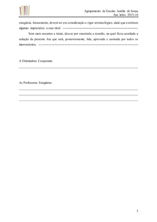 Agrupamento de Escolas Aurélia de Sousa
Ano letivo 2015-16
3
estagiária, futuramente, deverá ter em consideração o rigor terminológico, dado que existiram
algumas imprecisões a esse nível. -----------------------------------------------------------------------
Sem mais assuntos a tratar, deu-se por encerrada a reunião, na qual ficou acordada a
redação da presente Ata que será, posteriormente, lida, aprovada e assinada por todos os
intervenientes. ----------------------------------------------------------------------------------------------
A Orientadora Cooperante
___________________________________________________________________________
As Professoras Estagiárias
___________________________________________________________________________
___________________________________________________________________________
___________________________________________________________________________
 