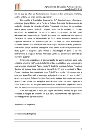 Agrupamento de Escolas Aurélia de Sousa
Ano letivo 2015-16
2
fim, no que se refere às fundamentações reconheceu-lhes uma ligeira melhoria,
porém, ainda há um longo caminho a percorrer. -------------------------------------------------
De seguida, a Orientadora Cooperante, Dr.ª Blandina Lopes, informou as
estagiárias Joana Ribeiro, Maria Pontes e Rafaela Francisca Cardoso acerca da
avaliação intercalar da Iniciação à Prática Profissional e também do seu relatório
acerca dessa mesma avaliação; relatório esse que foi enviado por correio
electrónico às estagiárias, de modo a terem conhecimento do teor mais
pormenorizado dessa avaliação. Esta foi produto de uma reunião que teve lugar na
Faculdade de Letras da Universidade do Porto, onde estiveram presentes os
seguintes elementos: Dr.ª Blandina Lopes, Dr.ª Lídia Pires, Dr.ª Maria João Couto e
Dr.ª Ivone Rebelo. Esta reunião resultou na atribuição das classificações qualitativas
intercalares: no que se refere à estagiária Joana Ribeiro a classificação atribuída foi
Bom; quanto à estagiária Maria Pontes a classificação foi Bom; e por fim,
relativamente à estagiária Rafaela Francisca Cardoso a classificação atribuída foi
Suficiente Superior. --------------------------------------------------------------------------------------
Finalmente, procedeu-se à calendarização de quatro regências para cada
estagiária a lecionar no 3º período (faltando ainda a marcação de uma regência para
cada uma das estagiárias). Assim: no dia 13 de abril a estagiária Rafaela Francisca
Cardoso irá lecionar duas regências à turma B do 10º ano e a estagiária Maria
Pontes irá lecionar duas regências à turma C do 11º ano; no dia 15 do mesmo mês a
estagiária Joana Ribeiro irá lecionar duas regências à turma A do 11º ano. No dia 27
de abril a estagiária Rafaela Francisca Cardoso irá lecionar duas regências à turma
B do 10º ano; no dia 28 a estagiária Joana Ribeiro irá lecionar duas regências à
turma B do 11º ano e a estagiária Maria Pontes irá lecionar duas regências à turma
A do 10º ano.-----------------------------------------------------------------------------------------------
Sem mais assuntos a tratar, deu-se por encerrada a reunião, na qual ficou
acordado a redação da presente Ata que será, posteriormente, lida, aprovada e
assinada por todos os intervenientes. --------------------------------------------------------------
A Orientadora Cooperante
___________________________________________________________________
As Professoras Estagiárias
___________________________________________________________________
___________________________________________________________________
___________________________________________________________________
 