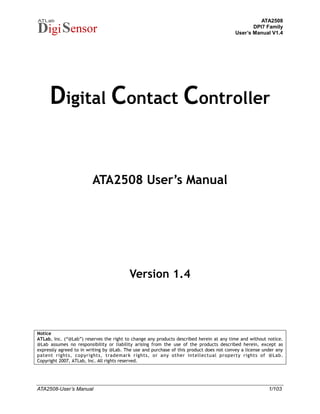 ATA2508
                                                                                                 DPI7 Family
                                                                                          User’s Manual V1.4




     Digital Contact Controller


                         ATA2508 User‟s Manual




                                          Version 1.4



Notice
ATLab, Inc. (“@Lab”) reserves the right to change any products described herein at any time and without notice.
@Lab assumes no responsibility or liability arising from the use of the products described herein, except as
expressly agreed to in writing by @Lab. The use and purchase of this product does not convey a license under any
patent rights, copyrights, trademark rights, or any other intellectual property rights of @Lab.
Copyright 2007, ATLab, Inc. All rights reserved.




ATA2508-User’s Manual                                                                                    1/103