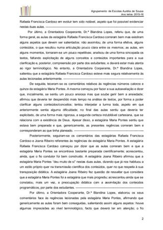 Agrupamento de Escolas Aurélia de Sousa
Ano letivo 2015-16
2
Rafaela Francisca Cardoso em evoluir tem sido notável, aspeto que foi possível evidenciar
nestas duas aulas. -------------------------------------------------------------------------------------------------
Por último, a Orientadora Cooperante, Dr.ª Blandina Lopes, referiu que, de uma
forma geral, as aulas da estagiária Rafaela Francisca Cardoso correram bem mas existiram
alguns aspetos que devem ser salientados: não assimilou, de uma forma efetiva, alguns
conteúdos, o que resultou numa articulação pouco clara entre os mesmos; as aulas, em
alguns momentos, tornaram-se um pouco repetitivas; analisou de uma forma sincopada os
textos, faltando explicitação de alguns conceitos e conteúdos importantes para a sua
clarificação e, posterior, compreensão por parte dos estudantes; e deverá estar mais atenta
ao rigor terminológico. No entanto, a Orientadora Cooperante, Dr.ª Blandina Lopes,
salientou que a estagiária Rafaela Francisca Cardoso esteve mais segura relativamente às
aulas lecionadas anteriormente. -------------------------------------------------------------------------------
De seguida, teceram-se os comentários relativos às regências números catorze e
quinze da estagiária Maria Pontes. A mesma começou por fazer a sua autoavaliação e dizer
que, inicialmente, se sentiu um pouco ansiosa mas que soube gerir bem a ansiedade;
afirmou que deveria ter despendido mais tempo na análise de textos, por forma a poder
clarificar alguns conteúdos/conceitos; tentou interpelar a turma toda, aspeto em que
anteriormente sentia alguma dificuldade; no final das aulas sentiu que deveria ter
explicitado, de uma forma mais rigorosa, a segunda certeza indubitável cartesiana, que se
relaciona com a existência de Deus. Apesar disso, a estagiária Maria Pontes sentiu que
estava bem preparada e que, genericamente, as presentes regências correram bem e
corresponderam ao que tinha planeado. ---------------------------------------------------------------------
Posteriormente, seguiram-se os comentários das estagiárias Rafaela Francisca
Cardoso e Joana Ribeiro referentes às regências da estagiária Maria Pontes. A estagiária
Rafaela Francisca Cardoso começou por dizer que as aulas correram bem e que a
estagiária Maria Pontes se encontrava bastante preparada cientificamente; acrescentou,
ainda, que o fio condutor foi bem construído. A estagiária Joana Ribeiro afirmou que a
estagiária Maria Pontes “deu muito de si” nestas duas aulas, dizendo que já nos habituou a
um estilo próprio quer na transmissão científica dos conteúdos, quer no que respeita à sua
transposição didática. A estagiária Joana Ribeiro fez questão de ressaltar que considera
que a estagiária Maria Pontes foi a estagiária que mais progrediu; acrescentou ainda que se
constatou, mais um vez, a preocupação didática com a assimilação dos conteúdos
programáticos, por parte dos estudantes. -------------------------------------------------------------------
Por último, a Orientadora Cooperante, Dr.ª Blandina Lopes, elaborou os seus
comentários face às regências lecionadas pela estagiária Maria Pontes, afirmando que
genericamente as aulas foram bem conseguidas, salientando assim alguns aspetos: houve
algumas imprecisões ao nível terminológico, facto que deverá ter em atenção; o fio
 