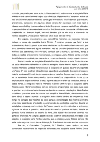 Agrupamento de Escolas Aurélia de Sousa
Ano letivo 2015-16
3
condutor, preparado para estas aulas, foi bem construído; notou-se que a estagiária Maria
Pontes estava cientificamente segura dos conteúdos programáticos a transmitir; apesar de
não ter existido muita criatividade na construção de materiais, utilizou bem os que estavam,
previamente, planeados; em algumas alturas deveria ter explicitado com mais rigor e
clareza os conteúdos; houve uma boa articulação entre os recursos e estratégias utilizados,
o que possibilitou a transparência de uma boa flexibilidade entre os mesmos. A Orientadora
Cooperante, Dr.ª Blandina Lopes, ressaltou também que se tem vindo a manifestar, na
referida estagiária, uma evolução notória de umas aulas para as outras. --------------------------
De seguida, procederam-se aos comentários referentes às regências números
catorze e quinze da estagiária Joana Ribeiro. A mesma começou por fazer a sua
autoavaliação, dizendo que as suas aulas não tiveram um fio condutor bem construído, por
isso, perderam sentido em alguns momentos; não fez uma boa preparação do texto que
forneceu aos estudantes; não conseguiu controlar bem a turma; e, por último, devido a
todas as razões anteriormente mencionadas, a estagiária Joana Ribeiro sentiu-se muito
insatisfeita com o resultado das suas aulas e, consequentemente, consigo própria. -----------
Posteriormente, as estagiárias Rafaela Francisca Cardoso e Maria Pontes teceram
os seus comentários referentes às aulas da estagiária Joana Ribeiro. Assim, a estagiária
Rafaela Francisca Cardoso mencionou que a estagiária em questão deveria ter preparado
um “plano B”, pois existiram falhas técnicas aquando da visualização do excerto preparado;
deveria ter despendido mais tempo na correção dos trabalhos de casa, por forma a verificar
se os estudantes tinham compreendido bem os conteúdos programáticos; houve pouca
explicitação de alguns conceitos e faltou alguma articulação entre os conteúdos. Devido a
essas falhas, a estagiária Rafaela Francisca Cardoso afirmou que a estagiária Joana
Ribeiro parece não ter consolidado bem os conteúdos programados para estas duas aulas
e, por isso, encontrou-se bastante nervosa durante as mesmas. A estagiária Maria Pontes
considerou que estas aulas, lecionadas pela estagiária Joana Ribeiro, não correram muito
bem devido a alguns aspetos: a estagiária Joana Ribeiro deveria ter despendido mais
tempo na correção dos trabalhos de casa, porque a consolidação dos mesmos permitiria
uma maior assimilação, articulação e compreensão dos conteúdos seguintes; deveria ter
estudado e preparado melhor o texto de Putnam; deveria ter sido mais clara e, sobretudo,
rigorosa na leitura e, posterior, explicitação do conteúdo presente no texto; deveria ter
pensado numa alternativa ao excerto do filme, pois apesar de não terem ocorrido nos
períodos anteriores, há sempre a possibilidade de existirem falhas técnicas. Por todos estes
aspetos, a estagiária Maria Pontes salientou que a estagiária Joana Ribeiro parecia não
estar muito segura e, com o passar do tempo, foi ficando cada vez mais ansiosa. --------------
Por fim, a Orientadora Cooperante, Dr.ª Blandina Lopes, realizou os seus
comentários relativamente às regências lecionadas pela estagiária Joana Ribeiro. Deste
 