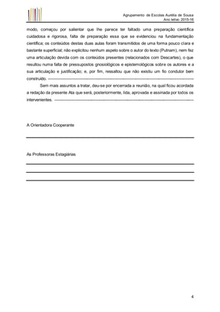 Agrupamento de Escolas Aurélia de Sousa
Ano letivo 2015-16
4
modo, começou por salientar que lhe parece ter faltado uma preparação científica
cuidadosa e rigorosa, falta de preparação essa que se evidenciou na fundamentação
científica; os conteúdos destas duas aulas foram transmitidos de uma forma pouco clara e
bastante superficial; não explicitou nenhum aspeto sobre o autor do texto (Putnam), nem fez
uma articulação devida com os conteúdos presentes (relacionados com Descartes), o que
resultou numa falta de pressupostos gnosiológicos e epistemológicos sobre os autores e a
sua articulação e justificação; e, por fim, ressaltou que não existiu um fio condutor bem
construído. -----------------------------------------------------------------------------------------------------------
Sem mais assuntos a tratar, deu-se por encerrada a reunião, na qual ficou acordada
a redação da presente Ata que será, posteriormente, lida, aprovada e assinada por todos os
intervenientes. ------------------------------------------------------------------------------------------------------
A Orientadora Cooperante
As Professoras Estagiárias
 