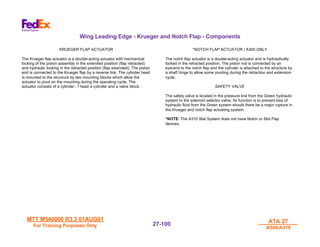 MTT M540000 R3.3 01AUG01
MTT M540000 R3.3 01AUG01
For Training Purposes Only
For Training Purposes Only
ATA 27
ATA 27
A300/A310
A300/A310
27-
27-100
100
Wing Leading Edge - Krueger and Notch Flap - Components
KRUEGER FLAP ACTUATOR
The Krueger flap actuator is a double-acting actuator with mechanical
locking of the piston assembly in the extended position (flap retracted)
and hydraulic locking in the retracted position (flap extended). The piston
end is connected to the Krueger flap by a reverse link. The cylinder head
is mounted to the structure by two mounting blocks which allow the
actuator to pivot on the mounting during the operating cycle. The
actuator consists of a cylinder:. f head a cylinder and a valve block.
*NOTCH FLAP ACTUATOR / A300 ONLY
The notch flap actuator is a double-acting actuator and is hydraulically
locked in the retracted position. The piston rod is connected by an
eye-end to the notch flap and the cylinder is attached to the structure by
a shaft hinge to allow some pivoting during the retraction and extension
cycle.
SAFETY VALVE
The safety valve is located in the pressure line from the Green hydraulic
system to the solenoid selector valve. Its function is to prevent loss of
hydraulic fluid from the Green system should there be a major rupture in
the Krueger and notch flap actuating system.
*NOTE: The A310 Slat System does not have Notch or Slot Flap
devices.
 