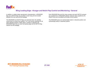 MTT M540000 R3.3 01AUG01
MTT M540000 R3.3 01AUG01
For Training Purposes Only
For Training Purposes Only
ATA 27
ATA 27
A300/A310
A300/A310
27-
27-102
102
Wing Leading Edge - Krueger and Notch Flap Control and Monitoring - General
In addition, to obtain better aerodynamic characteristics, a KRUEGER
flap and a NOTCH flap are provided on each wing and are located
between the inner slat and the fuselage.
The KRUEGER and NOTCH flaps are extended when the slat/flap
control lever is moved from position 1 to 2 and remain extended for all
other selected positions. When slats 0° position is selected, the
KRUEGER flaps fold up under the leading edge and the NOTCH flap
retracts into the fuselage.
Each KRUEGER flap and AIL droop actuator and each NOTCH actuator
are supplied from a KRUEGER selector solenoid valve supplied by the
Green circuit and controlled by the slats control system.
The KRUEGER jacks are mechanically locked in retracted position and
hydraulically locked in extended position.
 