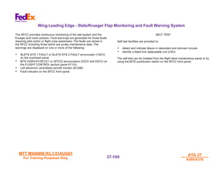 MTT M540000 R3.3 01AUG01
MTT M540000 R3.3 01AUG01
For Training Purposes Only
For Training Purposes Only
ATA 27
ATA 27
A300/A310
A300/A310
27-
27-104
104
Wing Leading Edge - Slats/Krueger Flap Monitoring and Fault Warning System
The SFCC provides continuous monitoring of the slat system and the
Krueger and notch position. Fault warnings are generated for those faults
requiring pilot action or flight crew awareness. The faults are stored in
the SFCC including those which are purely maintenance data. The
warnings are displayed on one or more of the following:
• SLATS SYS 1 FAULT or SLATS SYS 2 FAULT annunciator (19CV)
on the overhead panel
• BITE DISPLAY/SFCC1 or SFCC2 annunciators (52CV and 53CV) on
the FLIGHT CONTROL section panel 471VU
• Left electronic centralized aircraft monitor (ECAM)
• Fault indicator on the SFCC front panel.
SELF TEST
Self test facilities are provided to:
• detect and indicate failure in redundant and dormant circuits
• identify a failed line replaceable unit (LRU)
The self test can be initiated from the flight deck maintenance panel or by
using the BITE pushbutton switch on the SFCC front panel.
 
