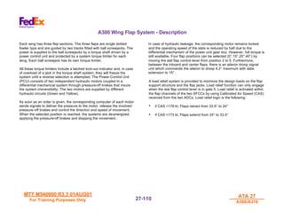 MTT M540000 R3.3 01AUG01
MTT M540000 R3.3 01AUG01
For Training Purposes Only
For Training Purposes Only
ATA 27
ATA 27
A300/A310
A300/A310
27-
27-110
110
A300 Wing Flap System - Description
Each wing has three flap sections. The three flaps are single slotted
fowler type and are guided by two tracks fitted with ball screwjacks. The
power is supplied to the ball screwjacks by a torque shaft driven by a
power control unit and protected by a system torque limiter for each
wing. Each ball screwjack has its own torque limiter.
All these torque limiters include a latched lock-out indicator and, in case
of overload of a jack in the torque shaft system, they will freeze the
system until a reverse selection is attempted. The Power Control Unit
(PCU) consists of two independent hydraulic motors coupled to a
differential mechanical system through pressure-off brakes that insure
the system irreversibility. The two motors are supplied by different
hydraulic circuits (Green and Yellow).
As soon as an order is given, the corresponding computer of each motor
sends signals to deliver the pressure to the motor, release the involved
pressure-off brakes and control the direction and speed of movement.
When the selected position is reached, the systems are de-energized,
applying the pressure-off brakes and stopping the movement.
In case of hydraulic leakage, the corresponding motor remains locked
and the operating speed of the slats is reduced by half due to the
differential mechanism of the power unit gear box. However, full torque is
still available. Four flap positions can be selected (0°,15°,20°,40°) by
moving the slat flap control lever from position 2 to 5. Furthermore,
between the inboard and center flaps, there is an aileron droop signal
unit which commands the aileron to droop 9.2° maximum with slats
extension to 15°.
A load relief system is provided to minimize the design loads on the flap
support structure and the flap jacks. Load relief function can only engage
when the slat flap control lever is in gate 5. Load relief is activated within
the flap channels of the two SFCCs by using Calibrated Air Speed (CAS)
received from the two ADCs. Load relief logic is the following:
• if CAS >178 kt, Flaps retract from 33.5° to 24°
• if CAS <173 kt, Flaps extend from 24° to 33.5°
 