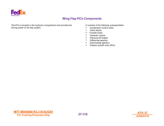 MTT M540000 R3.3 01AUG01
MTT M540000 R3.3 01AUG01
For Training Purposes Only
For Training Purposes Only
ATA 27
ATA 27
A300/A310
A300/A310
27-
27-116
116
Wing Flap PCU Components
The PCU is located in the hydraulic compartment and provides the
driving power to the flap system.
It consists of the following subassemblies:
• Acceleration control valve
• Valve blocks
• Transfer tubes
• Hydraulic motors
• Pressure-off brakes
• Differential gearbox
• Intermediate gearbox
• Position pickoff units (PPU)
 