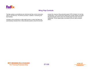 MTT M540000 R3.3 01AUG01
MTT M540000 R3.3 01AUG01
For Training Purposes Only
For Training Purposes Only
ATA 27
ATA 27
A300/A310
A300/A310
27-
27-120
120
Wing Flap Controls
The flap system is controlled by two identical slat flap control computers
(SFCC1 and SFCC2). The SFCCs provide, in addition, monitoring and
test facilities.
Included in the monitoring is a flap relief function in which the flaps are
automatically retracted from a fully extended position should the aircraft
exceed the maximum flap extended speed (VFE) limitation for the flap
configuration. If the control lever setting has not been altered, the flaps
will automatically extend when the aircraft speed has been reduced
sufficiently. The air speed data is provided by the air data computer
(ADC).
 