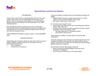 MTT M540000 R3.3 01AUG01
MTT M540000 R3.3 01AUG01
For Training Purposes Only
For Training Purposes Only
ATA 27
ATA 27
A300/A310
A300/A310
27-
27-126
126
Speed Brakes and Ground Spoilers
SPEEDBRAKES
There are two inner and three outer speedbrakes located on the upper
surface of each wing. The outer speedbrakes are also used as roll
spoilers. They are selected by a lever situated on the center pedestal.
Eleven positions can be selected from RET (retracted) to FULL (fully
extended) position.
Each speedbrake element is powered by one servo control which
receives pressure from an electrohydraulic valve group controlled by the
corresponding units of the EFCUs (Electrical Flight Control Units) and
also used for roll spoilers control.
"SPEED BRAKES EXTENDED" indication is given on the ECAM MEMO
page.
GROUND SPOILERS
Speedbrakes and roll spoiler surfaces are used on the ground as ground
spoilers. Deflection angles become 50° for all surfaces. They are
automatically extended when:
• they are selected.
• the aircraft is on the ground.
The ground spoilers are selected when the two following conditions are
fulfilled:
• SPEED BRAKE control lever pulled upwards (when it is in RET
position) or thrust reverser selected on one engine.
• both engine throttle levers in idle position.
The "aircraft on ground signal" is sent:
• during takeoff or landing when the two main landing gear aft wheel
speed is higher than 85 kt
• at landing, only if the ground spoiler preselection has been made by
speedbrake control lever selection, when:
- main gear bogie beam is in the ground position.
- radio altitude is lower that 5 ft.
These signals are inhibited 3 seconds after first shock absorber
compression.
Automatic extension is also achieved for an aborted take off when these
conditions are fulfilled. Ground spoilers will remain extended during
bounces as long as both throttles are in the idle position and the SPEED
BRAKE control lever is pulled up.
Ground spoiler retraction after landing is achieved:
• Either by pressing the SPEED BRAKE control lever down
(preselection cancellation)
• or by moving one throttle lever out of the idle position.
 