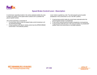 MTT M540000 R3.3 01AUG01
MTT M540000 R3.3 01AUG01
For Training Purposes Only
For Training Purposes Only
ATA 27
ATA 27
A300/A310
A300/A310
27-
27-128
128
Speed Brake Control Lever - Description
A control lever assembly located in the center pedestal enables the crew
to select the position of the speed brake surfaces arid to preselect the
ground spoiler function.
The control assembly is composed of:
• A control lever which drives the speed brake control transducer unit
via mechanical linkage.
• A fixed quadrant with eleven notches which lock the SPEED BRAKE
control lever in the selected position.
Lever motion is guided by a slot. True slot prevents ground spoiler
preselection if the control lever is not in the RET position.
• A spring device which holds the control lever extended when the
ground spoiler function is preselected.
• A cam which drives the ground spoiler preselection microswitches.
• A spring which holds the cam in the "ground spoiler not preselected"
position when the control lever is not pulled upwards.
 