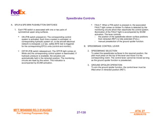 MTT M540000 R3.3 01AUG01
MTT M540000 R3.3 01AUG01
For Training Purposes Only
For Training Purposes Only
ATA 27
ATA 27
A300/A310
A300/A310
27-
27-130
130
Speedbrake Controls
A. SPLR & SPD BRK PUSHBUTTON SWITCHES
1. Each P/B switch is associated with one or two pairs of
symmetrical upper wing surfaces.
• ON (P/B switch pressed-in): The corresponding control
system is activated. Each time a system is activated, or
corresponding hydraulic system on, or the aircraft electrical
network is energized, a 2 sec. safety BITE test is triggered
for the corresponding EFCU units (control and monitor).
• OFF/R (P/B switch released-out): The OFF/R light comes on
White and the corresponding control system is deactivated. If
hydraulic pressure is available, the actuators are
automatically held in the retracted position. The monitoring
circuits are reset by this action. This indication is
accompanied by ECAM activation.
• FAULT: When a P/B switch is pressed-in, the associated
FAULT light comes on Amber if a failure is detected by the
monitoring circuits which then deactivate the control system.
Illumination of the FAULT light is accompanied by SCAM
activation. The lever controls:
- the position of the speedbrake eleven surface positions
from retracted (RET) to fully extended (FULL).
- manual preselection of the ground spoiler function.
B. SPEEDBRAKE CONTROL LEVER
2. SPEEDBRAKE SELECTION
To select the speedbrake surfaces to the required position, the
pilot must press on the top of the lever and move it to the
corresponding notch. The control lever cannot be moved as long
as the ground spoiler function is preselected.
3. GROUND SPOILER OPERATION
To arm the ground spoiler function, the control lever must be
lifted when in retracted position (RET).
 