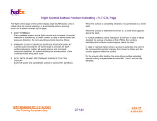 MTT M540000 R3.3 01AUG01
MTT M540000 R3.3 01AUG01
For Training Purposes Only
For Training Purposes Only
ATA 27
ATA 27
A300/A310
A300/A310
27-
27-134
134
Flight Control Surface Position Indicating - FLT CTL Page
The flight control page of the system display (right SCAM display unit) is
called either by manual selection, or automatically when a warning
occurs on a system covered by this page.
1. B,G,Y SYMBOLS
Each available system on the flight controls and trimmable horizontal
stabilizer is indicated by a Green symbol. In case of servo control low
pressure detection, the corresponding symbols become Amber.
2. PRIMARY FLIGHT CONTROLS SURFACE POSITION DISPLAY
A white scale covering the full travel range is provided for each
surface (elevators, rudder, all speed ailerons and trimmable
horizontal stabilizer). An index indicating the actual position of the
surfaces moves along each scale.
3. ROLL SPOILER AND SPEEDBRAKE SURFACE POSITION
DISPLAY
Each roll spoiler and speedbrake surface is represented as follows:
When the surface is completely retracted, it is symbolized by a small
dash.
When the surface is deflected more than 2°, a small arrow appears
above the dash.
In normal conditions, these indications are Green. in case of failure
detected for a group of surface in the EFCUs, the numbers
identifying the surfaces involved appear below the dash.
In case of hydraulic failure when a surface is extended, the color of
the corresponding symbol changes from Green to Amber and the
number appears below the symbol.
On the ground, after landing, the arrow of any surface extended
flashes as long as speedbrake surfaces No. 1 and 2 are not fully
retracted.
 