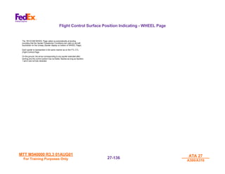 MTT M540000 R3.3 01AUG01
MTT M540000 R3.3 01AUG01
For Training Purposes Only
For Training Purposes Only
ATA 27
ATA 27
A300/A310
A300/A310
27-
27-136
136
Flight Control Surface Position Indicating - WHEEL Page
The RH ECAM WHEEL Page called up automatically at landing
providing that the Spoiler Preselection Conditions are valid on aircraft
touchdown on the runway (Spoiler display on bottom of WHEEL Page).
Each spoiler is represented in the same manner as on the FTL CTL
(Fight Control) Page.
On the ground, the arrow corresponding to any spoiler extended after
landing and the control system has not failed, flashes as long as Spoilers
1 and 2 are not fully retracted.
 