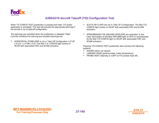 MTT M540000 R3.3 01AUG01
MTT M540000 R3.3 01AUG01
For Training Purposes Only
For Training Purposes Only
ATA 27
ATA 27
A300/A310
A300/A310
27-
27-140
140
A300/A310 Aircraft Takeoff (T/O) Configuration Test
When T/0 CONFIG TEST pushbutton is pressed and held, T/O power
application is simulated. This test will activate the appropriate warnings if
the aircraft is not at take-off configuration.
The warnings are canceled when the pushbutton is released. Flight
Controls conditions for warning and resultant warnings are:
• HORIZONTAL STABILIZER is not in Take Off Configuration (>3°UP
± 0.4 or > 2.3°DN ± 0.4). The Red T.O. CONFIG light comes on
WLDP with associated CRC and ECAM activation.
• SLATS OR FLAPS are not in Take Of f Configuration. The Red T/O
CONFIG light comes on WLDP with associated CRC and ECAM
activation.
• SPEEDBRAKES OR GROUND SPOILERS are extended. In this
case, illumination of the Blue SPD BRK light on SFPI is accompanied
by the Red T/O CONFIG light on WLDP with associated CRC and
ECAM activation.
Pressing T/O CONFIG TEST pushbutton also monitors the following
systems:
• DOORS (when not closed)
• LANDING GEAR (parking brake, brake temperature)
• PROBE HEAT (Standby or CAPT or F/O probes heat off).
 