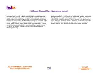 MTT M540000 R3.3 01AUG01
MTT M540000 R3.3 01AUG01
For Training Purposes Only
For Training Purposes Only
ATA 27
ATA 27
A300/A310
A300/A310
27-
27-26
26
All Speed Aileron (ASA) - Mechanical Control
Each all speed aileron (ASA) is operated by three mechanically
controlled servo controls. The two interconnected control wheels drive
two symmetrical control systems composed of levers, rods, cables and
tension regulators routed along each side of the fuselage up to the input
levers of the servo controls. A differential and droop unit is installed in the
control linkage upstream of the servo controls. The unit receives two
inputs. One is from the control wheels (pilots input), the other is a droop
signal from the slat control system which droops the all speed ailerons
9.2° when the slats are extended in order to optimize aerodynamic
efficiency of the wing.
When the droop signal is applied, all speed aileron deflection is not
simply modified by 9.2° throughout the travel range. Instead, response of
the all speed ailerons to control wheel motion is modified so that the
maximum up and down deflections remain close to those without droop
input. The droop signal also drives a differential mechanism between the
trim screwjack and the artificial feel unit. The mechanism pivots the
artificial feel unit, thus allowing the spring rod to remain at neutral.
 