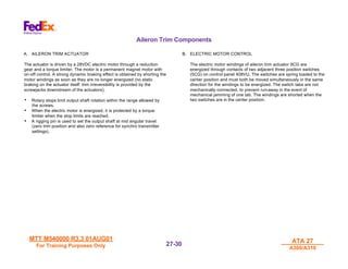 MTT M540000 R3.3 01AUG01
MTT M540000 R3.3 01AUG01
For Training Purposes Only
For Training Purposes Only
ATA 27
ATA 27
A300/A310
A300/A310
27-
27-30
30
Aileron Trim Components
A. AILERON TRIM ACTUATOR
The actuator is driven by a 28VDC electric motor through a reduction
gear and a torque limiter. The motor is a permanent magnet motor with
on-off control. A strong dynamic braking effect is obtained by shorting the
motor windings as soon as they are no longer energized (no static
braking on the actuator itself: trim irreversibility is provided by the
screwjacks downstream of the actuators).
• Rotary stops limit output shaft rotation within the range allowed by
the screws.
• When the electric motor is energized, it is protected by a torque
limiter when the stop limits are reached.
• A rigging pin is used to set the output shaft at mid angular travel
(zero trim position and also zero reference for synchro transmitter
settings).
B. ELECTRIC MOTOR CONTROL
The electric motor windings of aileron trim actuator 9CG are
energized through contacts of two adjacent three position switches
(5CG) on control panel 408VU. The switches are spring loaded to the
center position and must both be moved simultaneously in the same
direction for the windings to be energized. The switch tabs are not
mechanically connected, to prevent run-away in the event of
mechanical jamming of one tab. The windings are shorted when the
two switches are in the center position.
 
