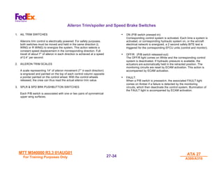 MTT M540000 R3.3 01AUG01
MTT M540000 R3.3 01AUG01
For Training Purposes Only
For Training Purposes Only
ATA 27
ATA 27
A300/A310
A300/A310
27-
27-34
34
Aileron Trim/spoiler and Speed Brake Switches
1. AIL TRIM SWITCHES
Ailerons trim control is electrically powered. For safety purposes,
both switches must be moved and held in the same direction (L
WING or R WING) to energize the system. This action selects a
constant speed displacement in the corresponding direction. Full
travel of about 7° of aileron in each direction is achieved at a speed
of 0.4° per second.
2. AILERON TRIM SCALES
A scale representing 14° of aileron movement (7° in each direction)
is engraved and painted on the top of each control column opposite
a pointer painted on the control wheel. With the control wheels
released, the crew can thus read the actual aileron trim value.
3. SPLR & SPD BRK PUSHBUTTON SWITCHES
Each P/B switch is associated with one or two pairs of symmetrical
upper wing surfaces.
• ON (P/B switch pressed-in):
Corresponding control system is activated. Each time a system is
activated, or corresponding hydraulic system on, or the aircraft
electrical network is energized, a 2 second safety BITE test is
triggered for the corresponding EFCU units (control and monitor).
• OFF/R (P/B switch released-out):
The OFF/R light comes on White and the corresponding control
system is deactivated. If hydraulic pressure is available, the
actuators are automatically held in the retracted position. The
monitoring circuits are reset by ECAM activation. This action is
accompanied by ECAM activation.
• FAULT:
When a P/B switch is pressed-in, the associated FAULT light
comes on Amber if a failure is detected by the monitoring
circuits, which then deactivate the control system. Illumination of
the FAULT light is accompanied by ECAM activation.
 