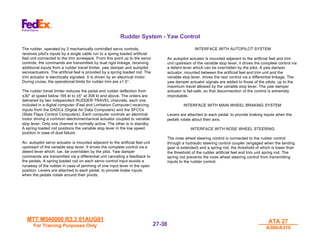 MTT M540000 R3.3 01AUG01
MTT M540000 R3.3 01AUG01
For Training Purposes Only
For Training Purposes Only
ATA 27
ATA 27
A300/A310
A300/A310
27-
27-38
38
Rudder System - Yaw Control
The rudder, operated by 3 mechanically controlled servo controls,
receives pilot's inputs by a single cable run to a spring loaded artificial
feel unit connected to the trim screwjack. From this point up to the servo
controls, the commands are transmitted by dual rigid linkage, receiving
additional inputs from a rudder travel limiter, yaw damper and autopilot
servoactuators. The artificial feel is provided by a spring loaded rod. The
trim actuator is electrically signaled. It is driven by an electrical motor.
During cruise, the operational limits for rudder trim are ±1.5°.
The rudder travel limiter reduces the pedal and rudder deflection from
±30° at speed below 165 kt to ±5° at 308 kt and above. The orders are
delivered by two independent RUDDER TRAVEL channels, each one
included in a digital computer (Feel and Limitation Computer) receiving
inputs from the DADCs (Digital Air Data Computers) and the SFCCs
(Slats Flaps Control Computers). Each computer controls an electrical
motor driving a common electromechanical actuator coupled to variable
stop lever. Only one channel is normally active. The other is in standby.
A spring loaded rod positions the variable stop lever in the low speed
position in case of dual failure.
An. autopilot servo actuator is mounted adjacent to the artificial feel unit
upstream of the variable stop lever. It drives the complete control via a
detent lever which: car. be overridden by the pilot. Yaw damper
commands are transmitted via a differential unit canceling a feedback to
the pedals. A spring loaded rod on each servo control input avoids a
runaway of the rudder in case of jamming of one input lever in the open
position. Levers are attached to each pedal, to provide brake inputs
when the pedals rotate around their pivots.
INTERFACE WITH AUTOPILOT SYSTEM
An autopilot actuator is mounted adjacent to the artificial feel and trim
unit upstream of the variable stop lever; it drives the complete control via
a detent lever which can be overridden by the pilot. A yaw damper
actuator, mounted between the artificial feel and trim unit and the
variable stop lever, drives the rear control via a differential linkage. The
yaw damper actuator signals are added to those of the pilots, up to the
maximum travel allowed by the variable stop lever. The yaw damper
actuator is fail-safe, so that disconnection of the control is extremely
improbable.
INTERFACE WITH MAIN WHEEL BRAKING SYSTEM
Levers are attached to each pedal, to provide braking inputs when the
pedals rotate about their axis.
INTERFACE WITH NOSE WHEEL STEERING
The nose wheel steering control is connected to the rudder control
through a hydraulic steering control coupler (engaged when the landing
gear is extended) and a spring rod, the threshold of which is lower than
the threshold of the rudder artificial feel and trim unit spring rod. The
spring rod prevents the nose wheel steering control from transmitting
inputs to the rudder control.
 