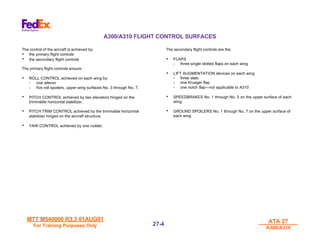 MTT M540000 R3.3 01AUG01
MTT M540000 R3.3 01AUG01
For Training Purposes Only
For Training Purposes Only
ATA 27
ATA 27
A300/A310
A300/A310
27-
27-4
4
A300/A310 FLIGHT CONTROL SURFACES
The control of the aircraft is achieved by:
• the primary flight controls
• the secondary flight controls
The primary flight controls ensure:
• ROLL CONTROL achieved on each wing by:
- one aileron
- five roll spoilers, upper wing surfaces No. 3 through No. 7.
• PITCH CONTROL achieved by two elevators hinged on the
trimmable horizontal stabilizer.
• PITCH TRIM CONTROL achieved by the trimmable horizontal
stabilizer hinged on the aircraft structure.
• YAW CONTROL achieved by one rudder.
The secondary flight controls are the:
• FLAPS
- three single slotted flaps on each wing
• LIFT AUGMENTATION devices on each wing
- three slats
- one Krueger flap
- one notch flap—not applicable to A310
• SPEEDBRAKES No. 1 through No. 5 on the upper surface of each
wing
• GROUND SPOILERS No. 1 through No. 7 on the upper surface of
each wing
 