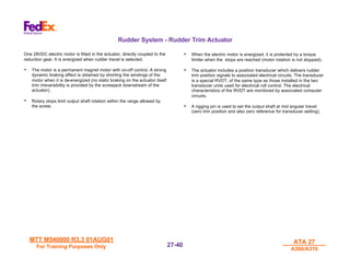 MTT M540000 R3.3 01AUG01
MTT M540000 R3.3 01AUG01
For Training Purposes Only
For Training Purposes Only
ATA 27
ATA 27
A300/A310
A300/A310
27-
27-40
40
Rudder System - Rudder Trim Actuator
One 28VDC electric motor is fitted in the actuator, directly coupled to the
reduction gear. It is energized when rudder travel is selected.
• The motor is a permanent magnet motor with on-off control. A strong
dynamic braking effect is obtained by shorting the windings of the
motor when it is de-energized (no static braking on the actuator itself:
trim irreversibility is provided by the screwjack downstream of the
actuator).
• Rotary stops limit output shaft rotation within the range allowed by
the screw.
• When the electric motor is energized, it is protected by a torque
limiter when the stops are reached (motor rotation is not stopped).
• The actuator includes a position transducer which delivers rudder
trim position signals to associated electrical circuits. The transducer
is a special RVDT, of the same type as those installed in the two
transducer units used for electrical roll control. The electrical
characteristics of the RVDT are monitored by associated computer
circuits.
• A rigging pin is used to set the output shaft at mid angular travel
(zero trim position and also zero reference for transducer setting).
 