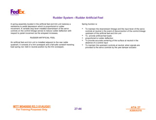MTT M540000 R3.3 01AUG01
MTT M540000 R3.3 01AUG01
For Training Purposes Only
For Training Purposes Only
ATA 27
ATA 27
A300/A310
A300/A310
27-
27-44
44
Rudder System - Rudder Artificial Feel
A spring assembly located in the artificial feel and trim unit restores a
resistance to pedal depression which is proportional to rudder
movement. A variable stop lever installed downstream of the servo
controls on the control linkage serves to reduce rudder deflection with
respect to pedal movement as the airspeed increases.
RUDDER ARTIFICIAL FEEL
An artificial feel and trim unit is installed adjacent to the rear cable
quadrant. It consists of a trim screwjack and a fail-safe constant resisting
load spring rod, held in neutral position by the trim screwjack.
Spring function is:
• To maintain the downstream linkage and the input lever of the servo
controls at neutral in the event of disconnection of the control linkage
upstream of the artificial feel and trim unit
• To provide artificial feel loads
• proportional to rudder deflection
• To provide accurate centering of the surface at neutral in the
absence of a control input
• To maintain the upstream controls at neutral, when signals are
provided to the servo controls by the yaw damper actuator.
 