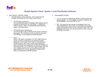 MTT M540000 R3.3 01AUG01
MTT M540000 R3.3 01AUG01
For Training Purposes Only
For Training Purposes Only
ATA 27
ATA 27
A300/A310
A300/A310
27-
27-48
48
Rudder System Travel - System 1 and 2 Pushbutton Switches
1. RUD TRAVEL CONTROL PANEL
1. The P/B switches control channels 1 and 2 of the Feel and
Limitation Computers (FLC) for rudder travel limiting.
• ON (P/B switch pressed-in):
The corresponding system is engaged. Both systems may be
engaged simultaneously, but only system 1 is effectively
active. If system 1 fails, it is automatically deactivated and
system 2 becomes active.
• OFF/R (P/B switch released-out):
The OFF/R light comes on White and the system involved is
disengaged. The monitoring circuits are reset by this action.
This indication is accompanied by ECAM activation.
• FAULT:
When a P/B switch is pressed-in, its FAULT light comes on
Amber if a failure is detected in the respective system.
Illumination of the Amber FAULT light is accompanied by
ECAM activation. Both FAULT lights remain illuminated
when the switches are released-out and the OFF/R lights are
illuminated White. This constitutes a rudder disagree warning
(The variable stop lever is not in low speed position with
flaps extended 20° or more). Illumination of both FAULT
lights is accompanied by ECAM activation.
2. YAW DAMPER LEVERS
• 1 (or 2): The lever is magnetically latched in active position and
the yaw damper 1 (or 2) is engaged. If a failure is detected, the
YAW DAMPER 1 (or 2) lever trips to OFF.
• OFF: The respective yaw damper is disengaged. When one
YAW DAMPER lever trips to OFF, the associated yaw damper
system disengages and the ECAM is activated. When both YAW
DAMPER levers trip to OFF the yaw damper function is lost and
the SCAM is activated.
 