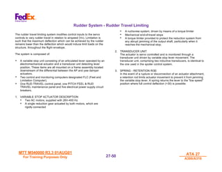 MTT M540000 R3.3 01AUG01
MTT M540000 R3.3 01AUG01
For Training Purposes Only
For Training Purposes Only
ATA 27
ATA 27
A300/A310
A300/A310
27-
27-50
50
Rudder System - Rudder Travel Limiting
The rudder travel limiting system modifies control inputs to the servo
controls to vary rudder travel in relation to airspeed (Vc). Limitation is
such that the maximum deflection which can be achieved by the rudder
remains lower than the deflection which would induce limit loads on the
structure, throughout the flight envelope.
The system is composed of:
• A variable stop unit consisting of an articulated lever operated by an
electromechanical actuator and a transducer unit detecting lever
position. These items are all mounted on a frame assembly located
downstream of the differential between the AP and yaw damper
actuators.
• Two control and monitoring computers designated FLC (Feel and
Limitation Computer).
• One RUD TRAVEL control panel, one PITCH FEEL & RUD
TRAVEL maintenance panel and five electrical power supply circuit
breakers.
1. VARIABLE STOP ACTUATOR DESCRIPTION
• Two AC motors, supplied with 26V-400 Hz
• A single reduction gear actuated by both motors, which are
rigidly connected
• A nut/screw system, driven by means of a torque limiter
• Mechanical end-of-travel stops
• A torque limiter provided to protect the reduction system from
any abrupt jamming of the output shaft, particularly when it
reaches the mechanical stop.
2. TRANSDUCER UNIT
The actuator is servo controlled and is monitored through a
transducer unit driven by variable stop lever movement. The
transducer unit, comprising two inductive transducers, is identical to
the one used in the spoiler control system.
3. SPRING - RETENTION ROD
In the event of a rupture or disconnection of an actuator attachment,
a retention rod limits actuator movement to prevent it from jamming
the variable stop lever. A spring returns the lever to the "low speed"
position where full control deflection (+30) is possible.
 