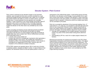 MTT M540000 R3.3 01AUG01
MTT M540000 R3.3 01AUG01
For Training Purposes Only
For Training Purposes Only
ATA 27
ATA 27
A300/A310
A300/A310
27-
27-56
56
Elevator System - Pitch Control
Pitch control is achieved by two elevators hinged on the horizontal
stabilizer, each actuated by three servo controls controlled by a dual
mechanical linkage through dynamometric rods, cable runs, an artificial
feel system linked to the cable run of the LH control column, and load
limiting rods. In normal operation the two elevators are controlled
together. In case of jamming in one control linkage during flight (take off
excluded), pitch control is provided by THS (Trimmable Horizontal
Stabilizer). If jamming occurs at take off, two uncoupling bellcranks
enable the elevator on the other side to be controlled by one or both
pilots.
A pitch uncoupling unit (locking rod plus solenoid) prevents accidental
asymmetrical deflection of the elevators during flight and allows
uncoupling of the RH and LH control systems during take off (locked at
speeds lower than 30 kt or higher than 195 kt). Artificial feel is provided
by the associated action of:
• a double action spring loaded rod
• a torsion bar driven by a variable gain mechanism which generates a
variable stiffness in the control. The variable gain mechanism is
actuated by either of two electrohydraulic actuators. Each actuator is
controlled by an independent PITCH FEEL channel, each one
included in a FLC (Feel and Limitation Computer).
PITCH FEEL systems are operative above 165 kt. Inputs are a function
of stabilizer position, airspeed and Mach number. In case of failure of two
systems, the mechanism returns to the sow speed position In each run,
downstream of the artificial feel system, a load limiting spring rod limits
the efforts in the elevators control linkage. A spring loaded rod on each
servo control input avoids a runaway of the elevator in case of jamming
of one input lever in the open position. An autopilot actuator is mounted
adjacent to the LH elevator. It drives the control via a detent lever which
can be overridden by the pilots.
Pitch trim is provided by adjustment of the horizontal stabilizer from +3°
(nose down) to -14° (nose up). It is actuated by a fail safe ball screw jack
driven by two independent hydraulic motors supplied respectively by
Green and Yellow systems and coupled by a differential gear through
pressure-off brakes. Horizontal stabilizer adjustment may be initiated:
• manually (AP disengaged) by trim wheels operation (mechanical
mode) or by action of the control wheel rocking levers (electrical
mode).
• automatically by AP trim, mach trim or alpha (angle of attack) trim
function.
Electrical and automatic trim signals are processed in two FAC (Flight
Augmentation Computers) and control two electrical motors. Trim speed
and trim authority depend on trim mode and aircraft configuration. The
motors drive the control linkage to the hydraulic valves which control the
hydraulic motors. The manual trim wheel run is connected to the same
linkage. Stall warning is provided by a stick shaker (electrical motor)
which is installed on each control column, and controlled by the FWC
(Flight Warning Computer)
 