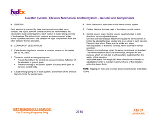 MTT M540000 R3.3 01AUG01
MTT M540000 R3.3 01AUG01
For Training Purposes Only
For Training Purposes Only
ATA 27
ATA 27
A300/A310
A300/A310
27-
27-58
58
Elevator System - Elevator Mechanical Control System - General and Components
A. GENERAL
Each elevator is operated by three mechanically controlled servo
controls. The inputs from the control columns are transmitted to the
elevators by dual control systems. Each system is routed along one side
of the fuselage. The left and right systems are interconnected at two
points by detent bellcranks, one beneath the flight compartment floor, the
other between the two elevators.
B. COMPONENT DESCRIPTION
1. Cable tension regulators maintain a constant tension on the cables
(49.50 ±9.23 lbf).
2. The servo control actuating spring rods:
• Provide flexibility in the control for any asymmetrical deflection of
the elevators in ground gusts
• Prevent runaway of the control system if an input lever jams on
its servo control body.
3. A load limiting spring rod in each system, downstream of the artificial
feel unit, limits the design loads.
4. Rods: Identical to those used in the aileron control system
5. Cables: Identical to those used in the aileron control system
6. Control column stops: Control column travel is limited in both
directions by non adjustable stops.
Elevator operational stops: Maximum input to the servo controls is
limited by adjustable stops located at a lever, close to each elevator.
Elevator travel stops: These are the stroke end stops
(non-adjustable) of the servo controls, never reached in normal
operation.
Elevator structural stops, when the servo controls are not installed:
The elevators rest on structural down stops, designed for that
purpose, which are not able to withstand any load other than the
weight of the elevators.
Adjustable levers: The length of a lever close to each elevator is
adjustable in order to maintain maximum travel of the elevators
within the design limits.
NOTE: Rigging pin holes are provided at convenient places to facilitate
rigging.
 