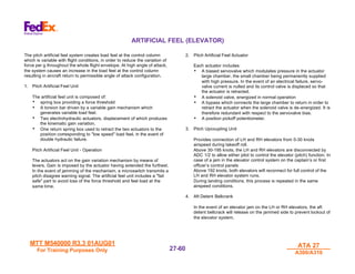 MTT M540000 R3.3 01AUG01
MTT M540000 R3.3 01AUG01
For Training Purposes Only
For Training Purposes Only
ATA 27
ATA 27
A300/A310
A300/A310
27-
27-60
60
ARTIFICIAL FEEL (ELEVATOR)
The pitch artificial feel system creates load feel at the control column
which is variable with flight conditions, in order to reduce the variation of
force per g throughout the whole flight envelope. At high angle of attack,
the system causes an increase in the load feel at the control column
resulting in aircraft return to permissible angle of attack configuration.
1. Pitch Artificial Feel Unit
The artificial feel unit is composed of:
• spring box providing a force threshold
• A torsion bar driven by a variable gain mechanism which
generates variable load feel.
• Two electrohydraulic actuators, displacement of which produces
the kinematic gain variation.
• One return spring box used to retract the two actuators to the
position corresponding to "low speed" load feel, in the event of
double hydraulic failure.
Pitch Artificial Feel Unit - Operation
The actuators act on the gain variation mechanism by means of
levers. Gain is imposed by the actuator having extended the furthest.
In the event of jamming of the mechanism, a microswitch transmits a
pitch disagree warning signal. The artificial feel unit includes a "fail
safe" part to avoid loss of the force threshold and feel load at the
same time.
2. Pitch Artificial Feel Actuator
Each actuator includes:
• A biased servovalve which modulates pressure in the actuator
large chamber, the small chamber being permanently supplied
with high pressure. In the event of an electrical failure, servo-
valve current is nulled and its control valve is displaced so that
the actuator is retracted.
• A solenoid valve, energized in normal operation
• A bypass which connects the large chamber to return in order to
retract the actuator when the solenoid valve is de-energized. It is
therefore redundant with respect to the servovalve bias.
• A position pickoff potentiometer.
3. Pitch Upcoupling Unit
Provides connection of LH and RH elevators from 0-30 knots
airspeed during takeoff roll.
Above 30-195 knots, the LH and RH elevators are disconnected by
ADC 1/2 to allow either pilot to control the elevator (pitch) function. In
case of a jam in the elevator control system on the captain’s or first
officer’s control panels
Above 192 knots, both elevators will reconnect for full control of the
LH and RH elevator system runs.
During landing conditions, this process is repeated in the same
airspeed conditions.
4. Aft Detent Bellcrank
In the event of an elevator jam on the LH or RH elevators, the aft
detent bellcrack will release on the jammed side to prevent lockout of
the elevator system.
 