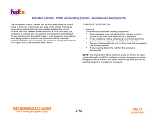 MTT M540000 R3.3 01AUG01
MTT M540000 R3.3 01AUG01
For Training Purposes Only
For Training Purposes Only
ATA 27
ATA 27
A300/A310
A300/A310
27-
27-62
62
Elevator System - Pitch Uncoupling System - General and Components
The two elevator control channels can be uncoupled during the takeoff
phase in the event of jamming at any point on the control systems, by
means of two detent bellcranks; one installed between the control
columns, the other between the two elevators. A pitch uncoupling unit,
comprising a solenoid and rod, prevents any inadvertent uncoupling of
the two elevators after the takeoff phase in order to prevent asymmetrical
loads being applied to the structural attachments of the trimmable
horizontal stabilizer. The uncoupling unit solenoid is energized if airspeed
Vc is higher than 30 kts and lower than 195 kts.
COMPONENT DESCRIPTION
1. Solenoid
The solenoid includes the following components:
• A low resistance draw coil, allowing high intensity current to
provide a high draw force when the coil is energized.
• A high resistance holding coil allowing low intensity current to
provide permanent operation capability of the solenoid.
• Two end of stroke switches, one for direct draw coil energization,
one for test purposes.
• A return spring, to lock the rod when the solenoid is
de-energized.
NOTE: The lower limit of 30 kts (minimum speed for which a Vc value
can be obtained from ADCs) has been introduced to prevent permanent
energization of the solenoid and power contactor coil when the aircraft
electrical network is energized on the ground.
 
