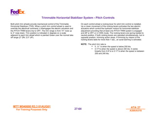MTT M540000 R3.3 01AUG01
MTT M540000 R3.3 01AUG01
For Training Purposes Only
For Training Purposes Only
ATA 27
ATA 27
A300/A310
A300/A310
27-
27-64
64
Trimmable Horizontal Stabilizer System - Pitch Controls
Both pitch trim wheels provide mechanical control of the Trimmable
Horizontal Stabilizer (THS). When a pitch trim control wheel is used to
override the electrical command, it disengages the electric actuators and
the PITCH TRIM levers trip to OFF. The trim range is from 14° nose up
to 3° nose down. Trim position is indicated in degrees on a scale
adjacent to each trim wheel which is painted Green over the normal take
off range (2° DN. 2.5° UP).
On each control wheel a rocking lever for pitch trim control is installed.
Up or down movement of the rocking levers activates the two electric
actuators which control the hydraulic motors for horizontal stabilizer
adjustment providing that at least one PITCH TRIM system is engaged
and AP is OFF or in CWS mode. The rocking levers are spring loaded to
neutral position. If both rocking levers are operated simultaneously, but in
opposite position, trimming action stops. If trimming by means of the
rocking levers lasts for more than 1 sec., an aural warning is activated.
NOTE: The pitch trim rate is:
• 0 . 9 ° /s when the speed is below 200 kts.
• 0.17°/s when the speed is above 240 kts. It varies
linearly from 0.9°/s to 0.17°/s when the speed is between
200 and 240 kts.
 