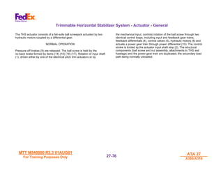 MTT M540000 R3.3 01AUG01
MTT M540000 R3.3 01AUG01
For Training Purposes Only
For Training Purposes Only
ATA 27
ATA 27
A300/A310
A300/A310
27-
27-76
76
Trimmable Horizontal Stabilizer System - Actuator - General
The THS actuator consists of a fail-safe ball screwjack actuated by two
hydraulic motors coupled by a differential gear.
NORMAL OPERATION
Pressure-off brakes (9) are released. The ball screw is held by the
no-back brake formed by items (14) (15) (16) (17). Rotation of input shaft
(1), driven either by one of the electrical pitch trim actuators or by
the mechanical input, controls rotation of the ball screw through two
identical control loops, including input and feedback gear trains,
feedback differentials (4), control valves (5), hydraulic motors (8) and
actuate a power gear train through power differential (10). The control
stroke is limited by the actuator input shaft stop (2). The structural
components (ball screw and nut assembly, attachments to THS and
fuselage) and the power gear train are duplicated, the secondary load
path being normally unloaded.
 