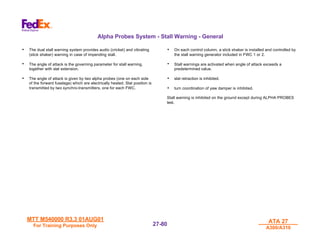 MTT M540000 R3.3 01AUG01
MTT M540000 R3.3 01AUG01
For Training Purposes Only
For Training Purposes Only
ATA 27
ATA 27
A300/A310
A300/A310
27-
27-80
80
Alpha Probes System - Stall Warning - General
• The dual stall warning system provides audio (cricket) and vibrating
(stick shaker) warning in case of impending stall.
• The angle of attack is the governing parameter for stall warning,
together with slat extension.
• The angle of attack is given by two alpha probes (one on each side
of the forward fuselage) which are electrically heated. Slat position is
transmitted by two synchro-transmitters, one for each FWC.
• On each control column, a stick shaker is installed and controlled by
the stall warning generator included in FWC 1 or 2.
• Stall warnings are activated when angle of attack exceeds a
predetermined value.
• slat retraction is inhibited.
• turn coordination of yaw damper is inhibited.
Stall warning is inhibited on the ground except during ALPHA PROBES
test.
 