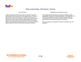 MTT M540000 R3.3 01AUG01
MTT M540000 R3.3 01AUG01
For Training Purposes Only
For Training Purposes Only
ATA 27
ATA 27
A300/A310
A300/A310
27-
27-86
86
Wing Leading Edge - Slat System - General
SLAT SYSTEM
There are three slat surfaces in each wing, the inboard, center and
outboard slats. They are guided on curved support tracks. The inboard
slat has three tracks and the center and outboard have four each. A
folding nose on each inner slat folds to clear the engine pylon when the
slats extend. The slats are actuated by ballscrew jacks, two for each
surface. Two friction brakes, one at each end of the wing transmission
system provide system irreversibility. Attached to each friction brake is a
position pick-off unit (PPU) for asymmetry and system monitoring.
KRUEGER FLAP AND NOTCH FLAP
The Krueger flap and notch flap are provided to complete the wing
leading edge profile when the slats are extended. The Krueger flap and
notch flap are operated by individual hydraulic actuators. Both are
controlled by the SFCC and move to the extend and retract position
when the SFCC commands slat extension or retraction.
Slats and spoilers are numbered from inboard to outboard, each side
separately.
 