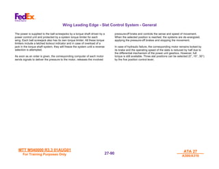 MTT M540000 R3.3 01AUG01
MTT M540000 R3.3 01AUG01
For Training Purposes Only
For Training Purposes Only
ATA 27
ATA 27
A300/A310
A300/A310
27-
27-90
90
Wing Leading Edge - Slat Control System - General
The power is supplied to the ball screwjacks by a torque shaft driven by a
power control unit and protected by a system torque limiter for each
wing. Each ball screwjack also has its own torque limiter. All these torque
limiters include a latched lockout indicator and in case of overload of a
jack in the torque shaft system, they will freeze the system until a reverse
selection is attempted.
As soon as an order is given, the corresponding computer of each motor
sends signals to deliver the pressure to the motor, releases the involved
pressure-off brake and controls the sense and speed of movement.
When the selected position is reached, the systems are de-energized,
applying the pressure-off brakes and stopping the movement.
In case of hydraulic failure, the corresponding motor remains locked by
its brake and the operating speed of the slats is reduced by half due to
the differential mechanism of the power unit gearbox. However, full
torque is still available. Three slat positions can be selected (0°, 15°, 30°)
by the five position control lever.
 
