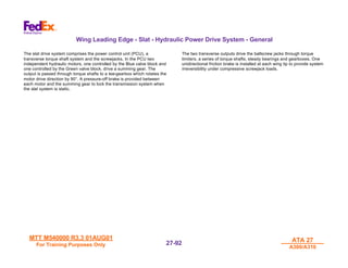MTT M540000 R3.3 01AUG01
MTT M540000 R3.3 01AUG01
For Training Purposes Only
For Training Purposes Only
ATA 27
ATA 27
A300/A310
A300/A310
27-
27-92
92
Wing Leading Edge - Slat - Hydraulic Power Drive System - General
The slat drive system comprises the power control unit (PCU), a
transverse torque shaft system and the screwjacks. In the PCU two
independent hydraulic motors, one controlled by the Blue valve block and
one controlled by the Green valve block, drive a summing gear. The
output is passed through torque shafts to a tee-gearbox which rotates the
motor drive direction by 90°. A pressure-off brake is provided between
each motor and the summing gear to lock the transmission system when
the slat system is static.
The two transverse outputs drive the ballscrew jacks through torque
limiters, a series of torque shafts, steady bearings and gearboxes. One
unidirectional friction brake is installed at each wing tip to provide system
irreversibility under compressive screwjack loads.
 