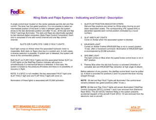 MTT M540000 R3.3 01AUG01
MTT M540000 R3.3 01AUG01
For Training Purposes Only
For Training Purposes Only
ATA 27
ATA 27
A300/A310
A300/A310
27-
27-94
94
Wing Slats and Flaps Systems - Indicating and Control - Description
A single control lever located on the center pedestal permits slat and flap
control. The lever has five gated positions. It is not possible to select an
intermediate position (if the lever is held in between gates the system
drives to the last demanded position and after 10 sec. all the slat and flap
FAULT warnings illuminate). The slats and flaps are electrically signaled
by two identical digital computers (Slats Flaps Control Computers). Each
one is composed of one slat control channel and one flap control
channel.
SLATS (OR FLAPS) SYS 1 AND 2 FAULT LIGHTS
Each light comes on Amber when the associated hydraulic motor is
inoperable. Both slats (or flaps) stop due to a system jam. In both cases,
a reverse selection is possible. If system jam is released, the system will
move to the commanded position.
Both SLAT (or FLAP) FAULT lights and the associated Amber SLAT (or
FLAP) lights on the Slat/Flap Position Indicator will come on
simultaneously if a mechanical failure is detected. In this case, the
system is locked by the pressure-off brakes and there is no possibility of
recovery in flight.
NOTE: If a SFCC is not installed, the two associated FAULT light (one
SLAT FAULT light and one FLAP FAULT light) will come on.
Illumination of these lights is associated with ECAM activation.
1. SLAT/FLAP POSITION INDICATOR STRIPS
Slat and flap positions are shown by White strips moving up and
down associated scales. The corresponding VFE (speed limit) is
placarded opposite each normal position (indicated by a round
number).
2. SLAT AND FLAP LIGHTS
Come on Amber when the associated system is blocked.
3. KRUEGER LIGHT
Comes on Amber if either KRUEGER flap is not in correct position
10 sec. after a movement command. Illumination of KRUEGER light
is accompanied by ECAM activation.
4. SPD BRK LIGHT
The light comes on Blue when the speed brake control lever is not in
RET position.
5. Flashes Blue when the slat lock function is activated (inhibition of
complete slat and KRUEGER flap retraction at high angle of attack).
Before selection of any position, the slat/flap control lever must be pulled
up. A block is provided for positions 2 and 4 to prevent the lever moving
straight through.
NOTE: All slat and flap FAULT lights will illuminate if the control lever
remains between two gated positions (after 10 sec.).
NOTE: All Slat and Flap FAULT lights will remain illuminated if Slat/Flap
Control Computer (SFCC) number 1 and 2 are removed from Electronic
Rack 90VU. The 28 Volt DC Interlock Relay in the system prevents
accidental dispatch of the aircraft if both SFCC 1/2 are removed from the
electronic rack or aircraft.
 